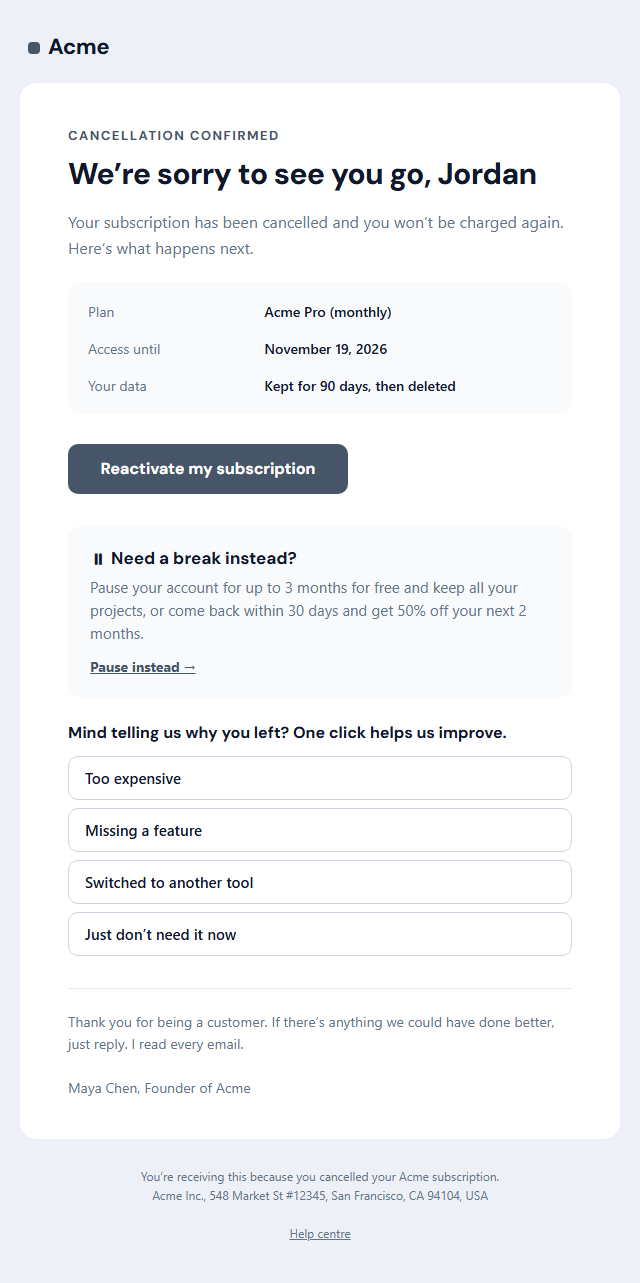 Subscription Cancellation Email template: A graceful "sorry to see you go" email that confirms a cancellation: the plan, the date access ends and what happens to their data, a "Reactivate" button, an optional pause or comeback offer, a one-click "why did you leave?" exit question and a warm sign-off.
